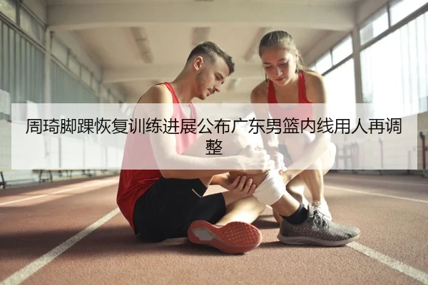 周琦脚踝恢复训练进展公布广东男篮内线用人再调整